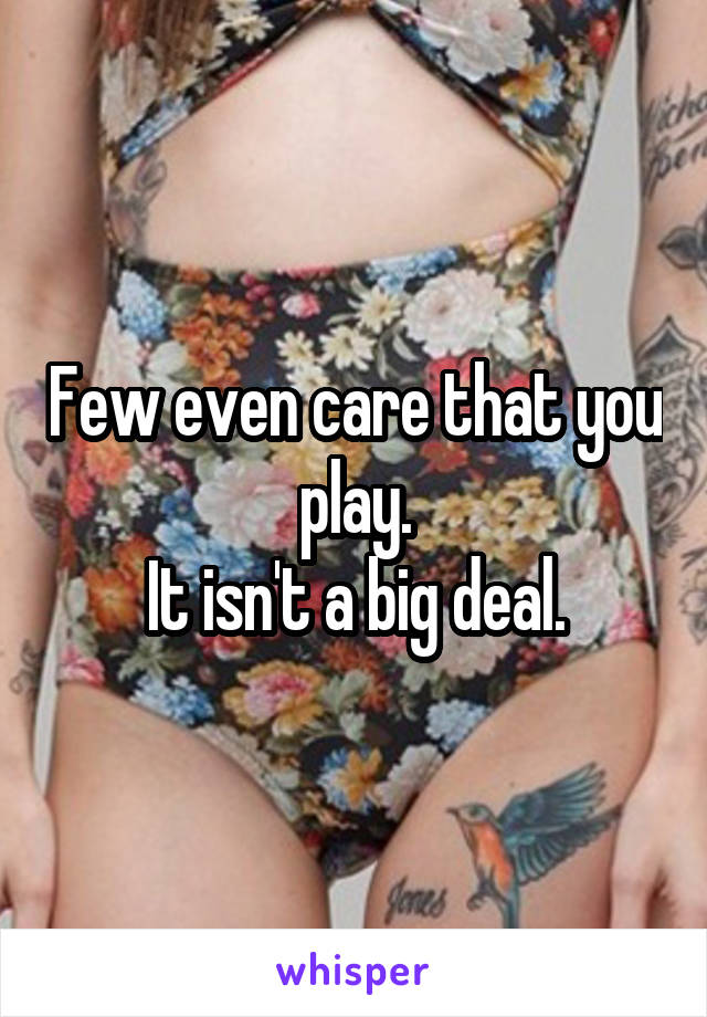 Few even care that you play.
It isn't a big deal.