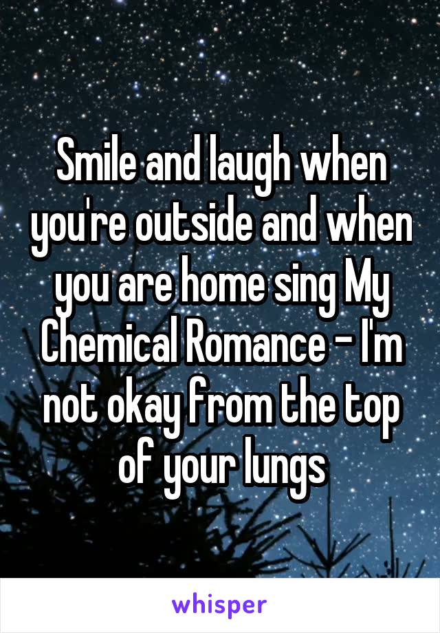 Smile and laugh when you're outside and when you are home sing My Chemical Romance - I'm not okay from the top of your lungs