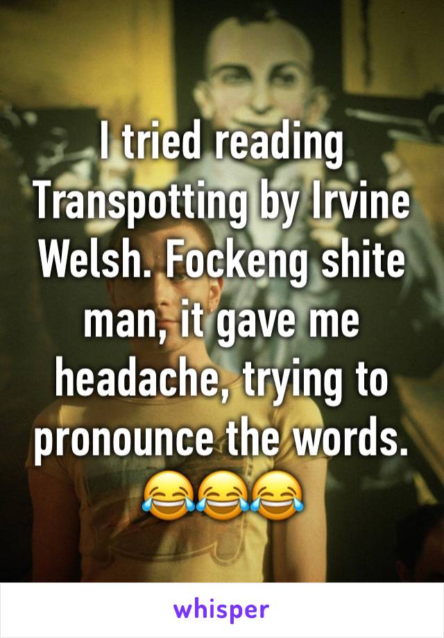 I tried reading Transpotting by Irvine Welsh. Fockeng shite man, it gave me headache, trying to pronounce the words. 😂😂😂