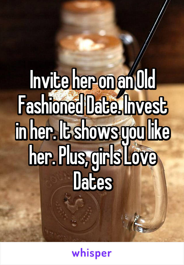 Invite her on an Old Fashioned Date. Invest in her. It shows you like her. Plus, girls Love Dates