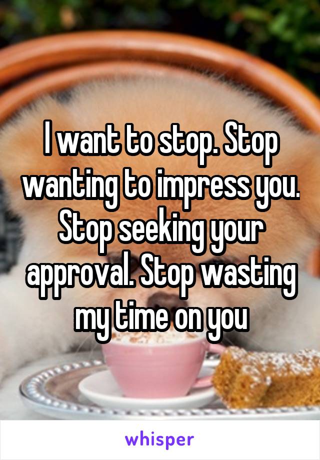 I want to stop. Stop wanting to impress you. Stop seeking your approval. Stop wasting my time on you