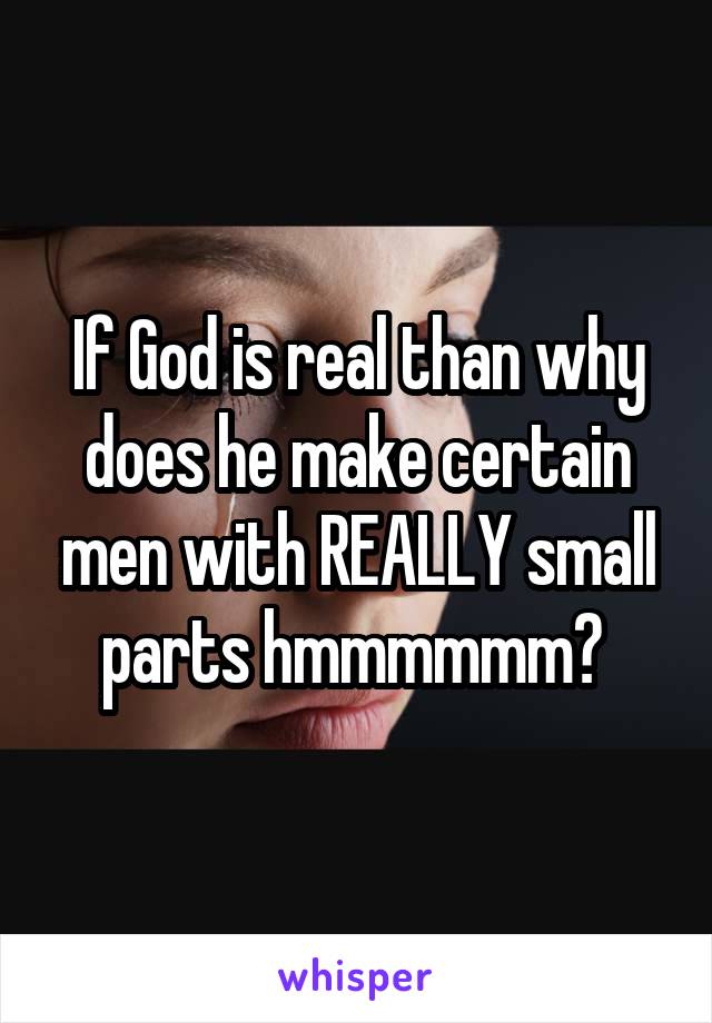 If God is real than why does he make certain men with REALLY small parts hmmmmmm? 