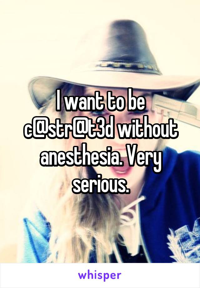 I want to be c@str@t3d without anesthesia. Very serious.