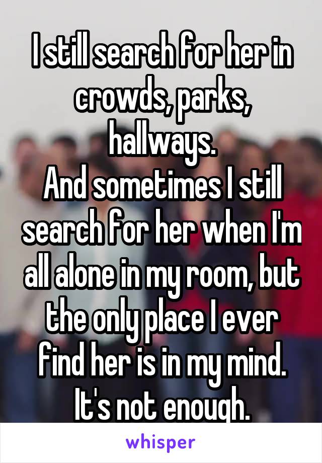 I still search for her in crowds, parks, hallways.
And sometimes I still search for her when I'm all alone in my room, but the only place I ever find her is in my mind.
It's not enough.