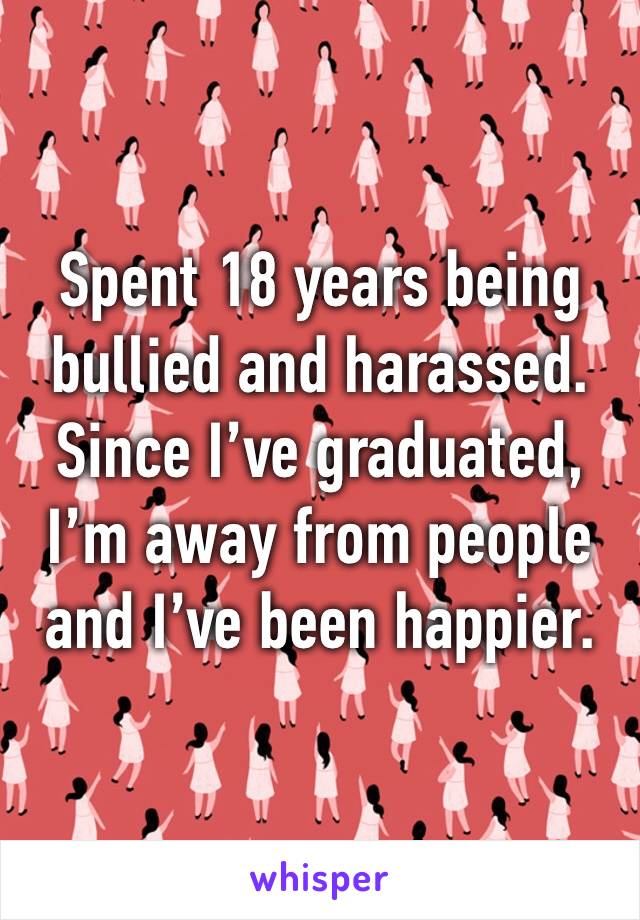 Spent 18 years being bullied and harassed. Since I’ve graduated, I’m away from people and I’ve been happier. 