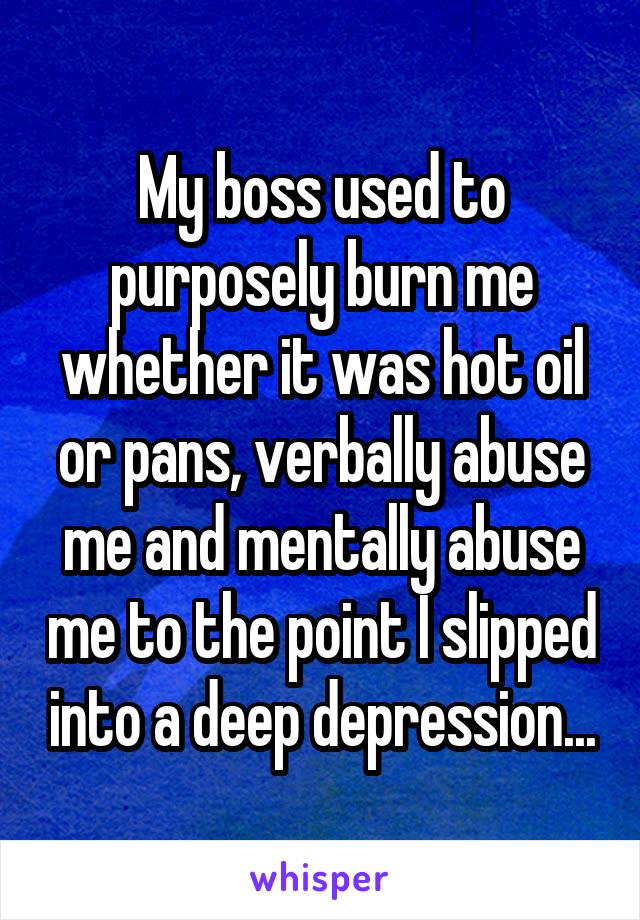 My boss used to purposely burn me whether it was hot oil or pans, verbally abuse me and mentally abuse me to the point I slipped into a deep depression...