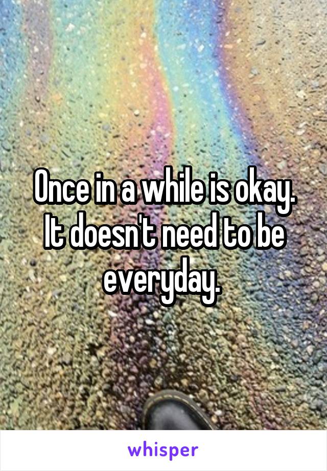 Once in a while is okay. It doesn't need to be everyday. 
