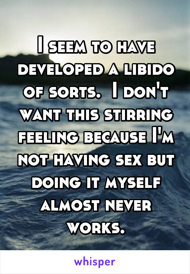 I seem to have developed a libido of sorts.  I don't want this stirring feeling because I'm not having sex but doing it myself almost never works.