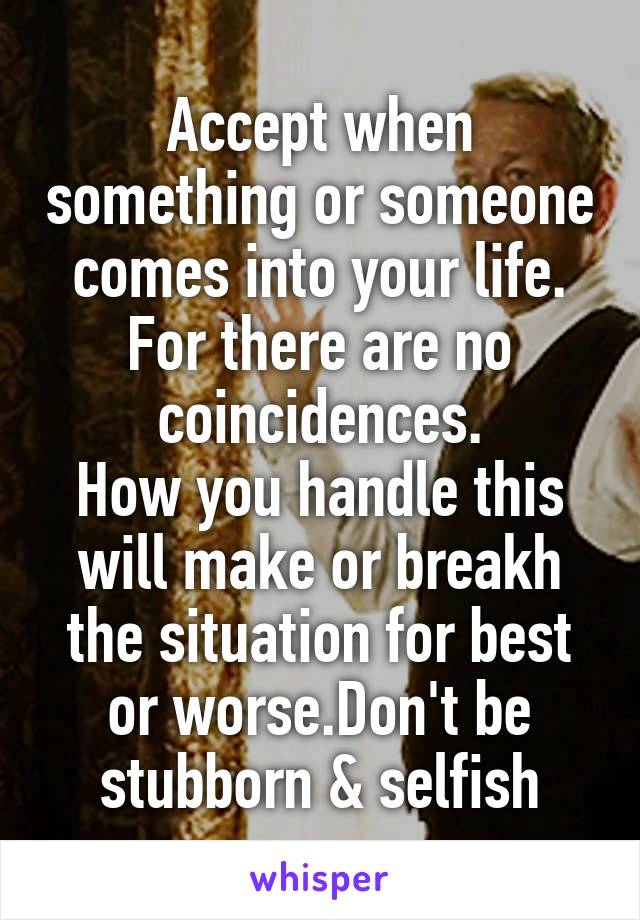 Accept when something or someone comes into your life. For there are no coincidences.
How you handle this will make or breakh the situation for best or worse.Don't be stubborn & selfish