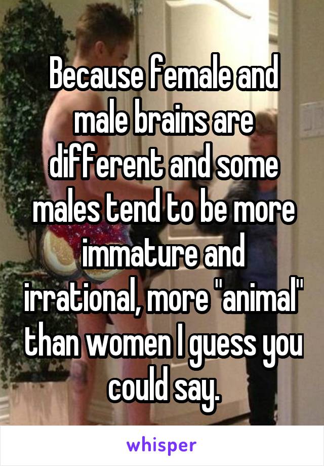 Because female and male brains are different and some males tend to be more immature and irrational, more "animal" than women I guess you could say.
