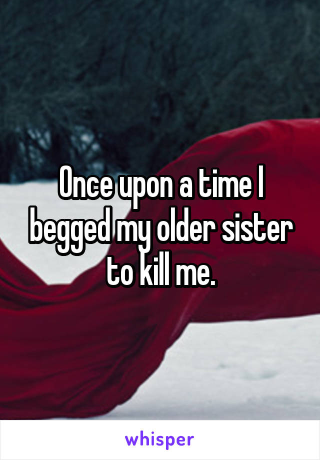 Once upon a time I begged my older sister to kill me.