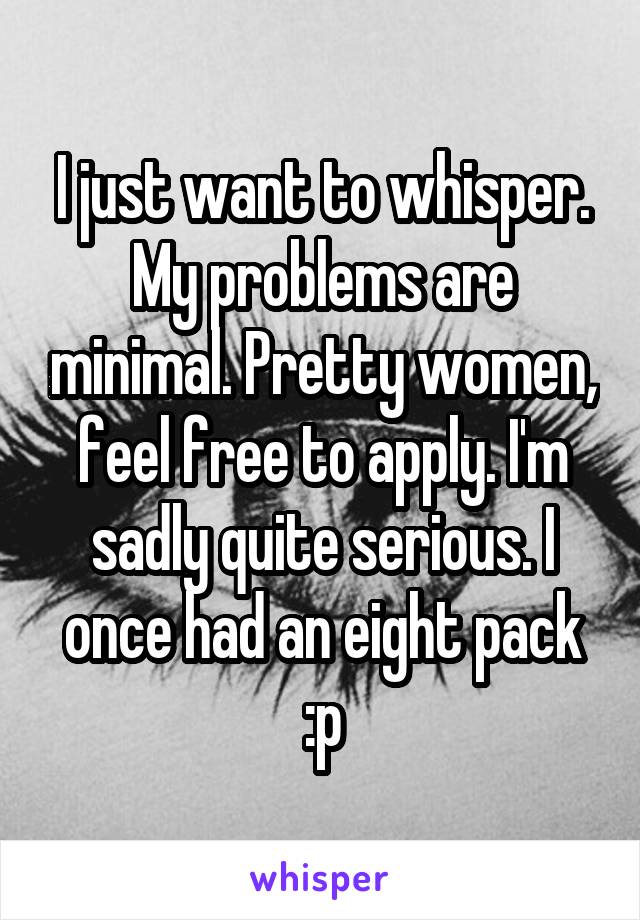 I just want to whisper. My problems are minimal. Pretty women, feel free to apply. I'm sadly quite serious. I once had an eight pack :p