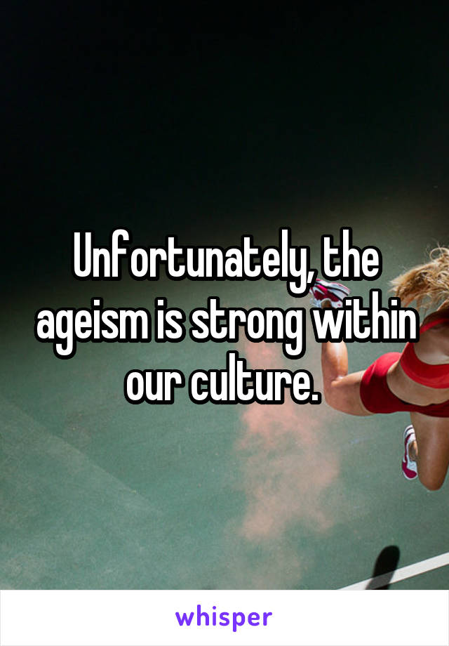 Unfortunately, the ageism is strong within our culture. 
