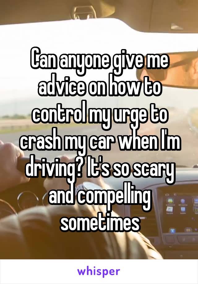 Can anyone give me advice on how to control my urge to crash my car when I'm driving? It's so scary and compelling sometimes