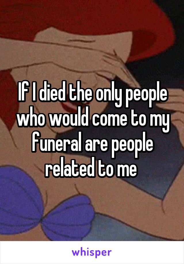 If I died the only people who would come to my funeral are people related to me 