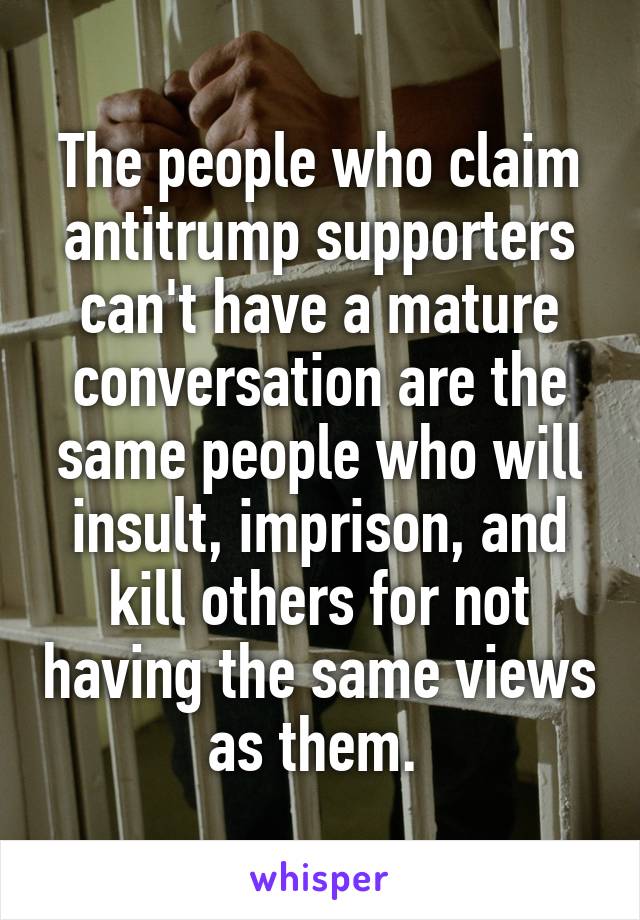 The people who claim antitrump supporters can't have a mature conversation are the same people who will insult, imprison, and kill others for not having the same views as them. 