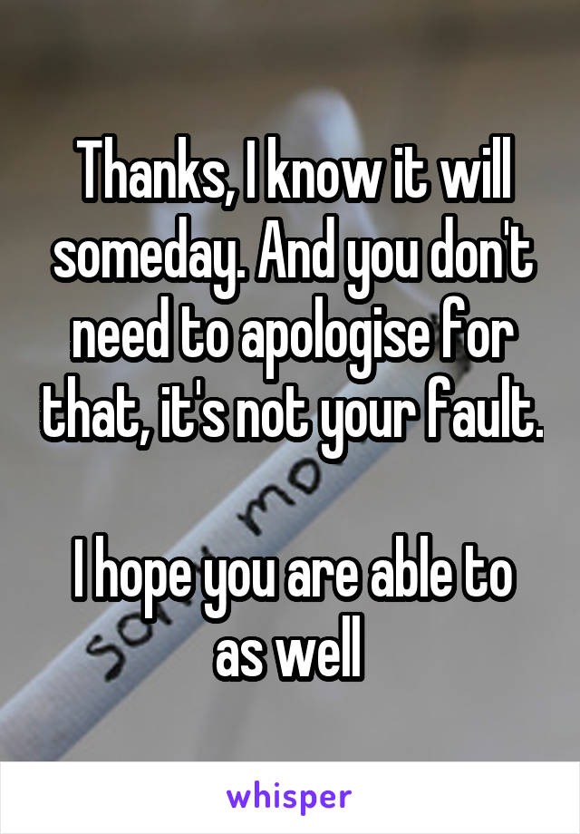 Thanks, I know it will someday. And you don't need to apologise for that, it's not your fault. 
I hope you are able to as well 
