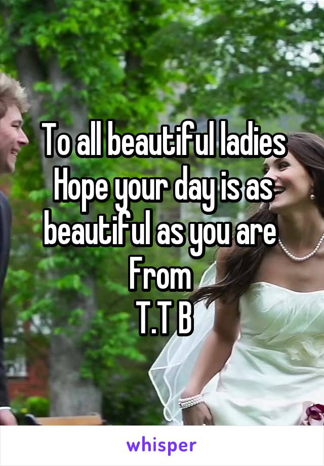 To all beautiful ladies
Hope your day is as beautiful as you are 
From 
T.T B
