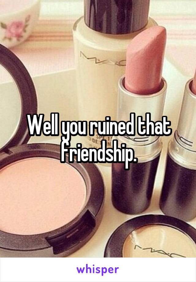 Well you ruined that friendship.