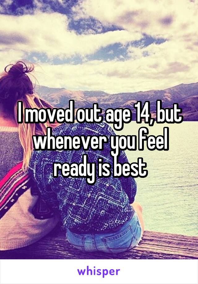 I moved out age 14, but whenever you feel ready is best