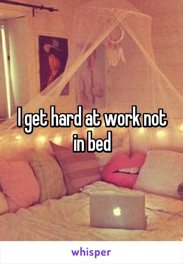 I get hard at work not in bed