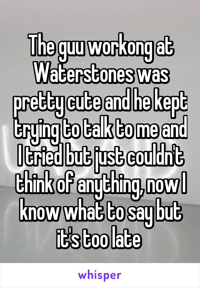 The guu workong at Waterstones was pretty cute and he kept trying to talk to me and I tried but just couldn't think of anything, now I know what to say but it's too late 