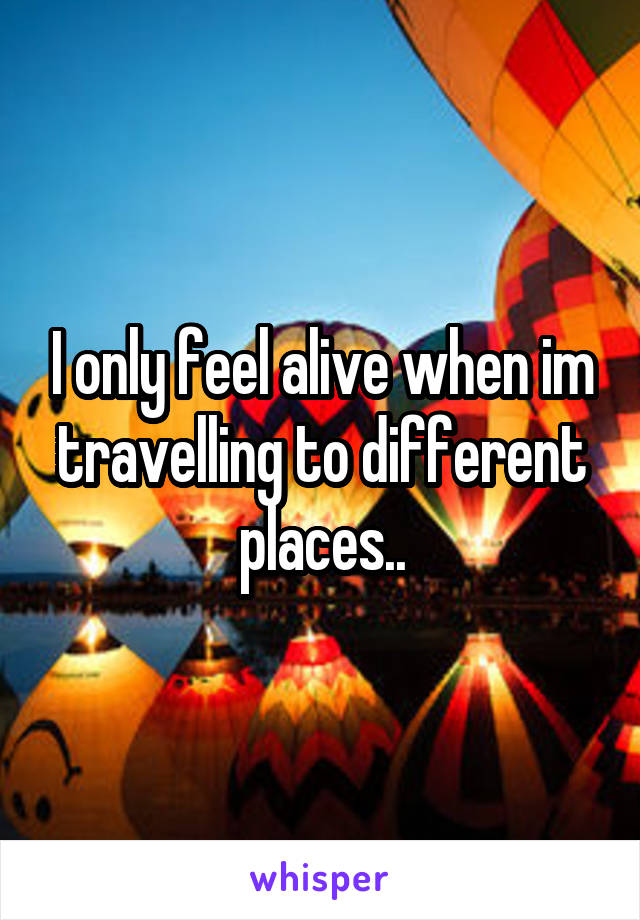 I only feel alive when im travelling to different places..