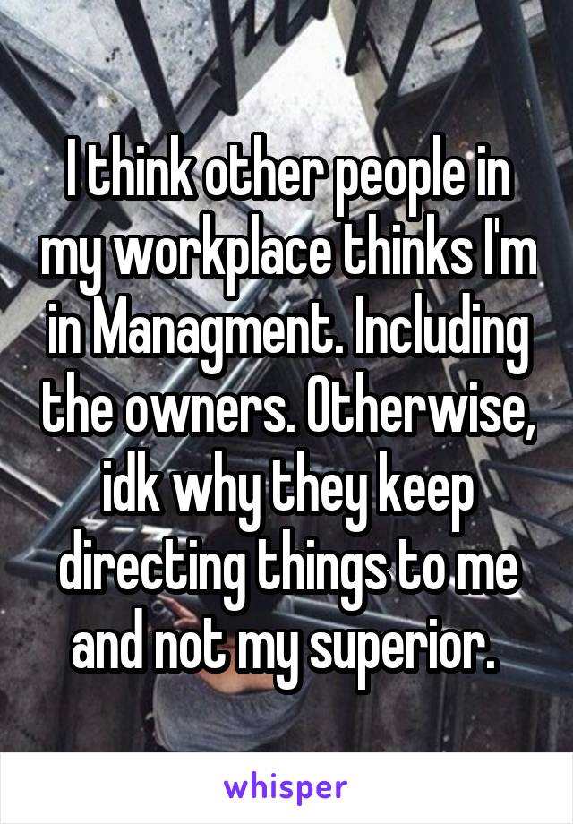 I think other people in my workplace thinks I'm in Managment. Including the owners. Otherwise, idk why they keep directing things to me and not my superior. 