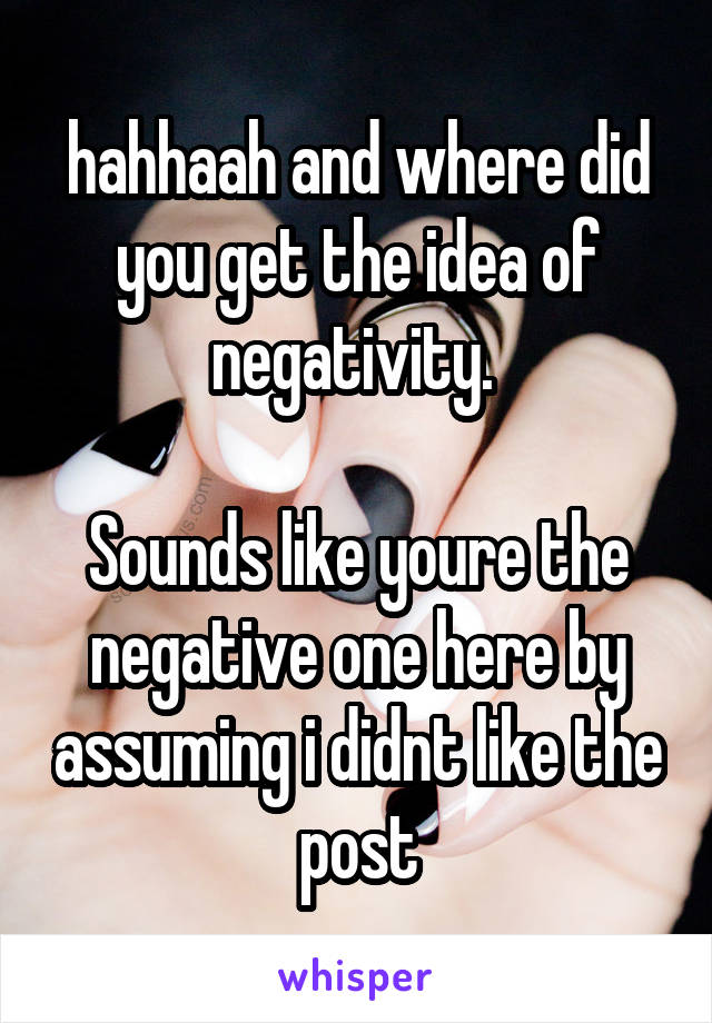 hahhaah and where did you get the idea of negativity. 

Sounds like youre the negative one here by assuming i didnt like the post