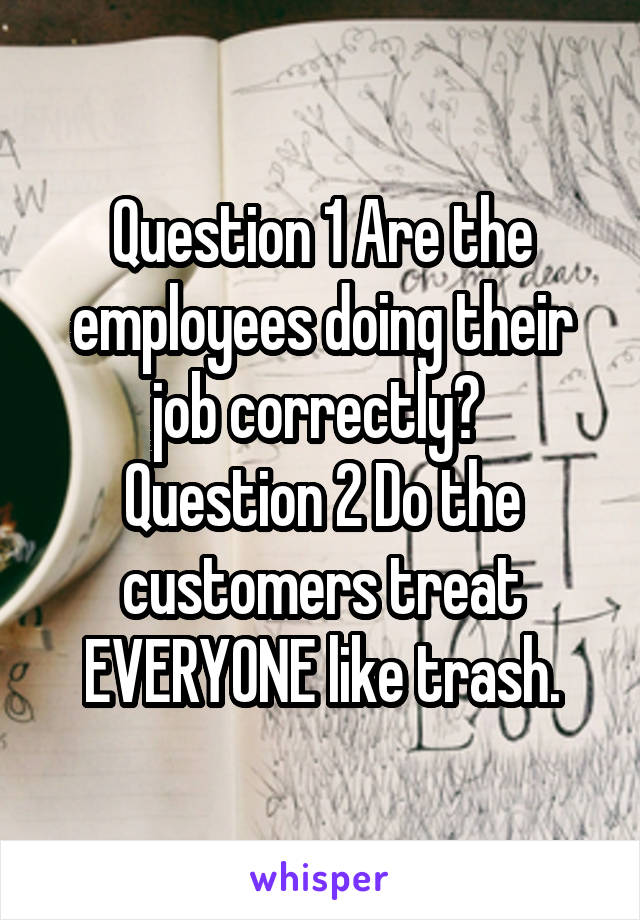 Question 1 Are the employees doing their job correctly? 
Question 2 Do the customers treat EVERYONE like trash.