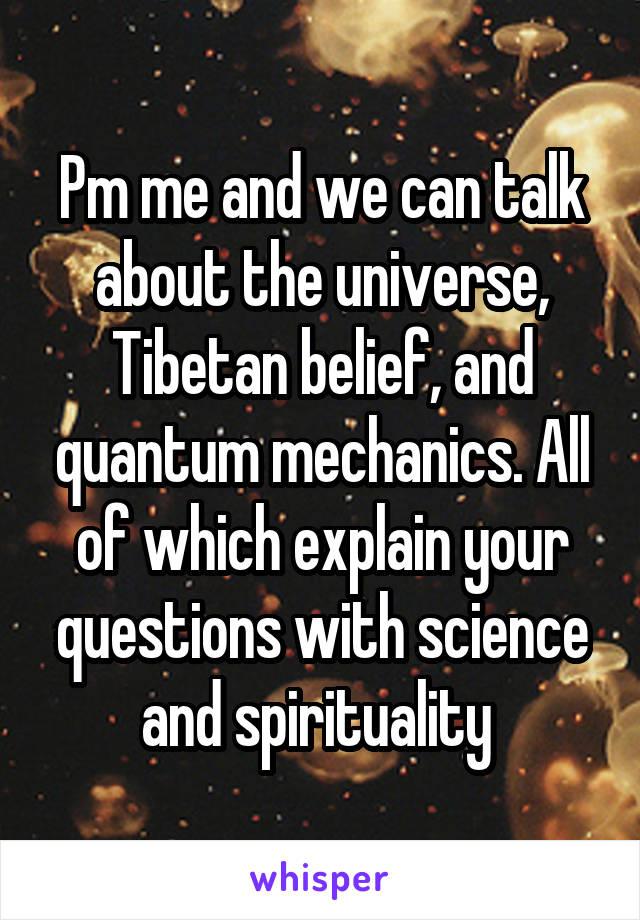 Pm me and we can talk about the universe, Tibetan belief, and quantum mechanics. All of which explain your questions with science and spirituality 