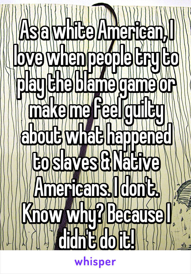 As a white American, I love when people try to play the blame game or make me feel guilty about what happened to slaves & Native Americans. I don't. Know why? Because I didn't do it!