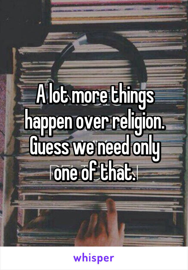 A lot more things happen over religion.
Guess we need only one of that.
