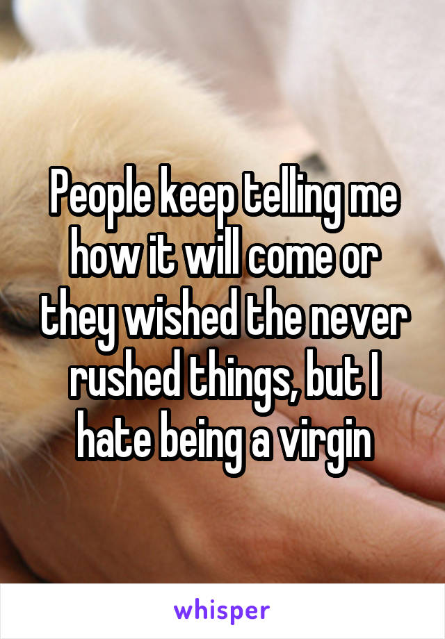 People keep telling me how it will come or they wished the never rushed things, but I hate being a virgin