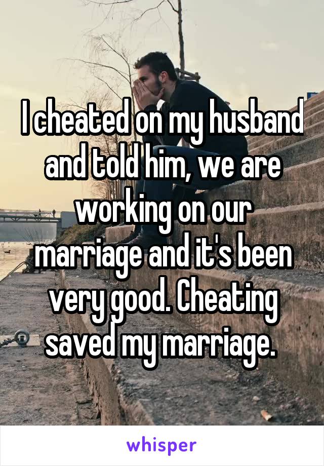 I cheated on my husband and told him, we are working on our marriage and it's been very good. Cheating saved my marriage. 
