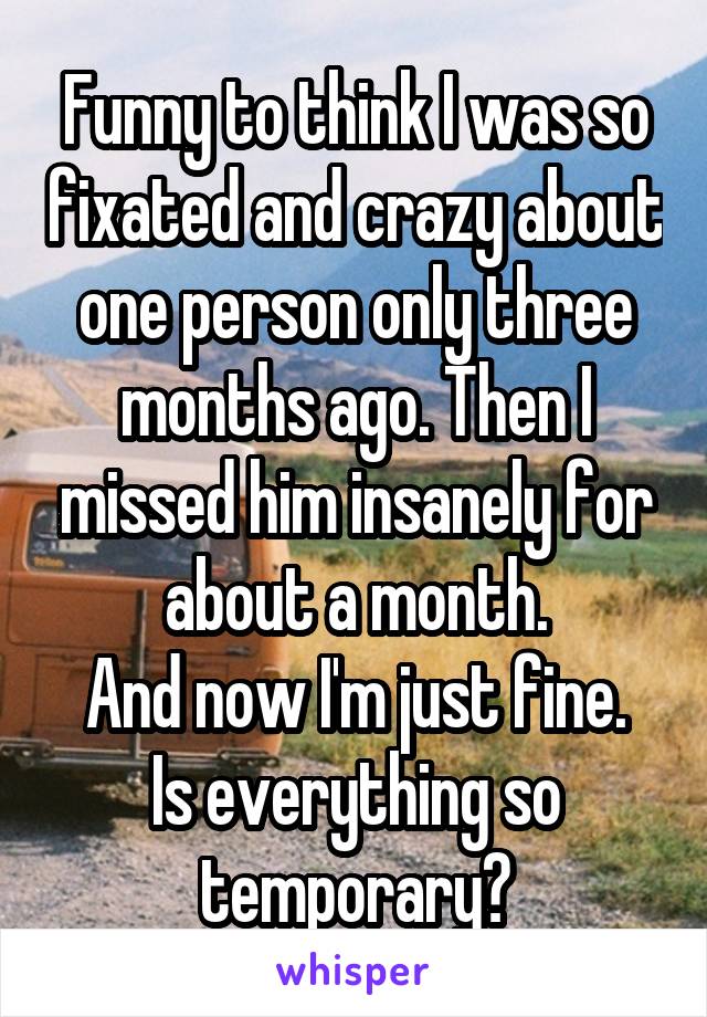 Funny to think I was so fixated and crazy about one person only three months ago. Then I missed him insanely for about a month.
And now I'm just fine.
Is everything so temporary?