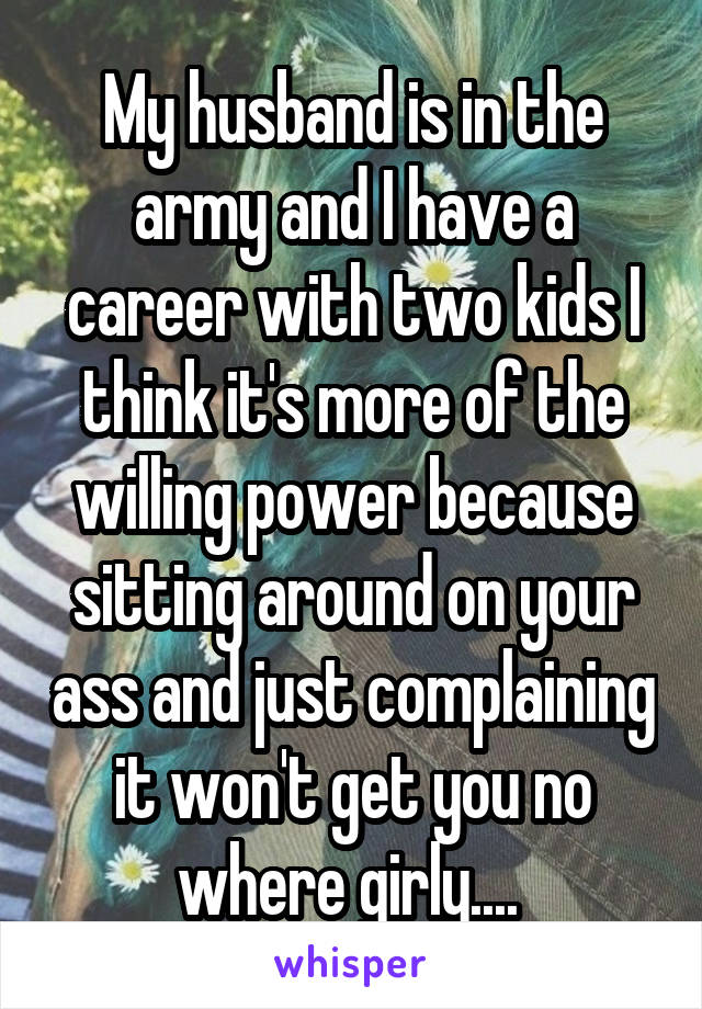 My husband is in the army and I have a career with two kids I think it's more of the willing power because sitting around on your ass and just complaining it won't get you no where girly.... 