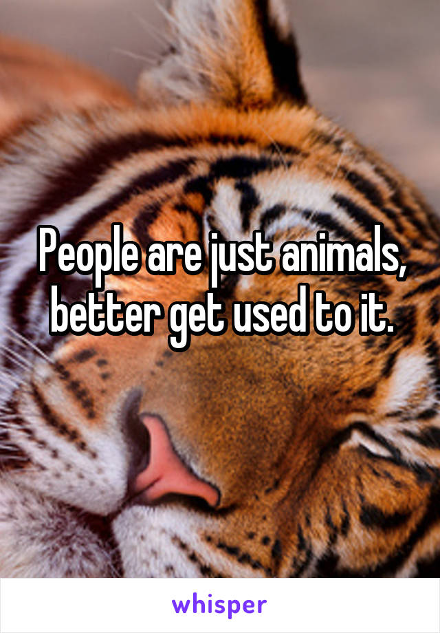 People are just animals, better get used to it.
