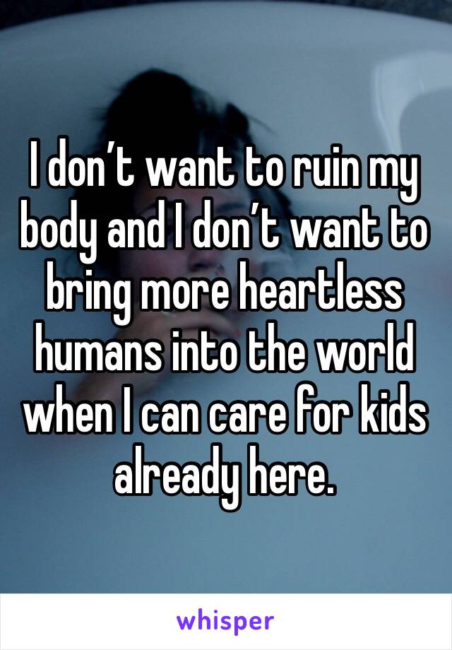 I don’t want to ruin my body and I don’t want to bring more heartless humans into the world when I can care for kids already here. 