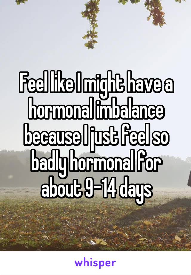 Feel like I might have a hormonal imbalance because I just feel so badly hormonal for about 9-14 days