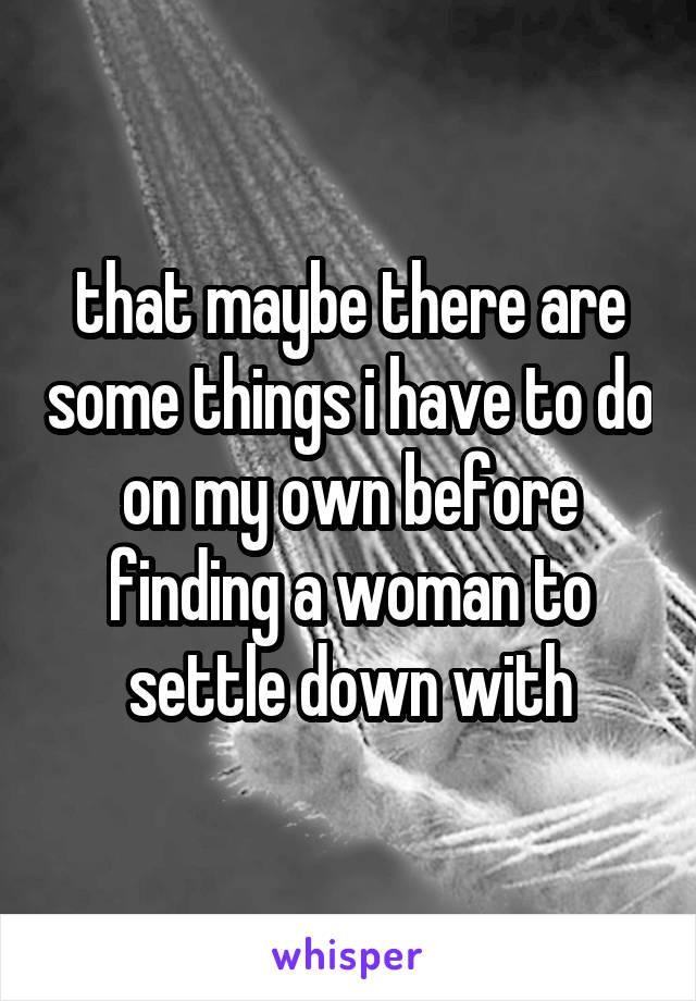 that maybe there are some things i have to do on my own before finding a woman to settle down with