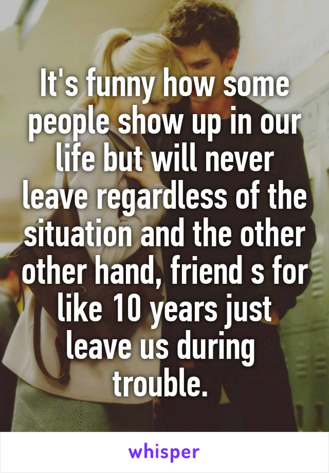 It's funny how some people show up in our life but will never leave regardless of the situation and the other other hand, friend s for like 10 years just leave us during  trouble. 