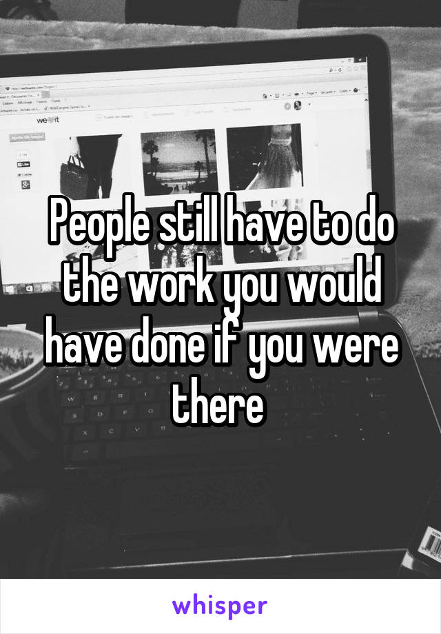People still have to do the work you would have done if you were there 