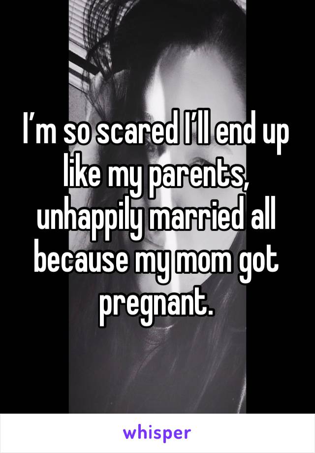 I’m so scared I’ll end up like my parents, unhappily married all because my mom got pregnant. 