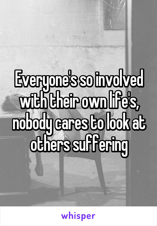 Everyone's so involved with their own life's, nobody cares to look at others suffering