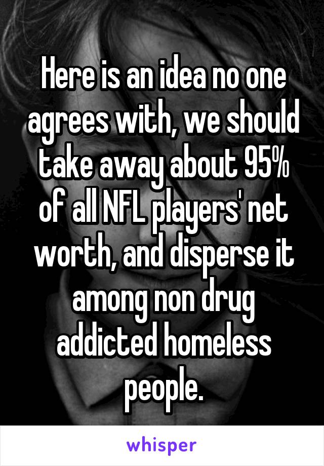Here is an idea no one agrees with, we should take away about 95% of all NFL players' net worth, and disperse it among non drug addicted homeless people.
