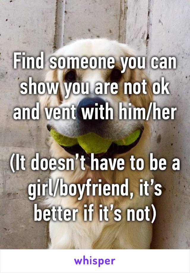 Find someone you can show you are not ok and vent with him/her

(It doesn’t have to be a girl/boyfriend, it’s better if it’s not)