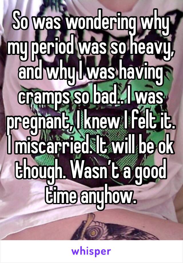 So was wondering why my period was so heavy, and why I was having cramps so bad.. I was pregnant, I knew I felt it. I miscarried. It will be ok though. Wasn’t a good time anyhow. 