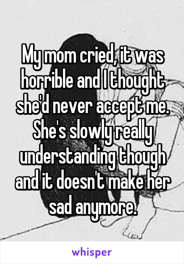 My mom cried, it was horrible and I thought she'd never accept me. She's slowly really understanding though and it doesn't make her sad anymore.