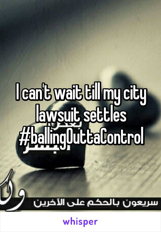 I can't wait till my city lawsuit settles #ballingOuttaControl